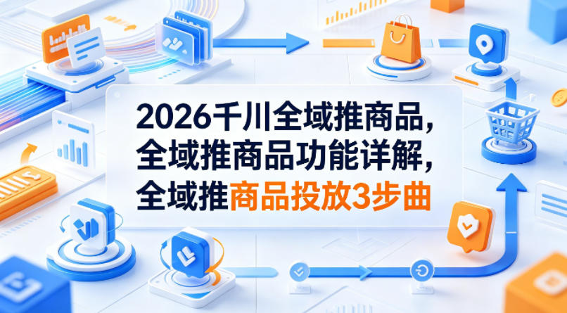 2026千川全域推商品，全域推商品功能详解，全域推商品投放3步曲-资源社