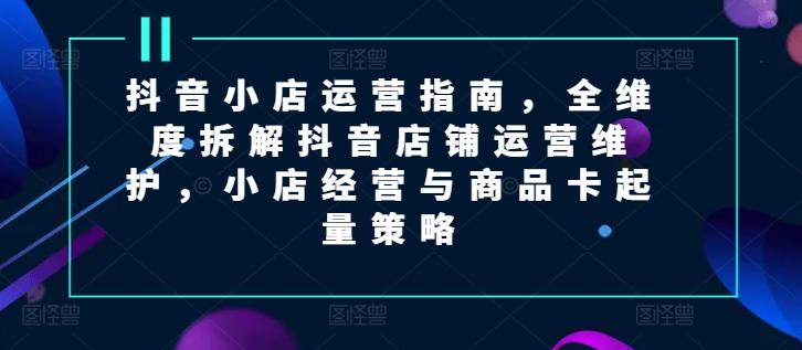 抖音小店运营指南，全维度拆解抖音店铺运营维护，小店经营与商品卡起量策略-资源社