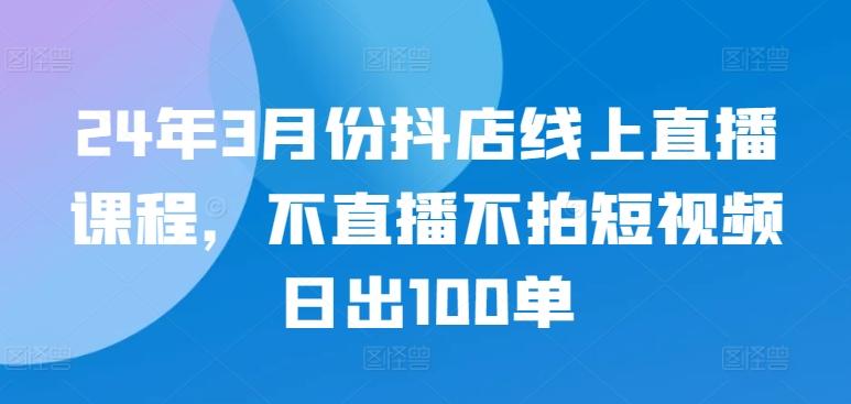 24年3月份抖店线上直播课程，不直播不拍短视频日出100单-资源社