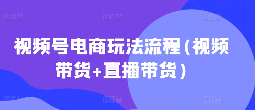 视频号电商玩法流程，视频带货+直播带货【更新2025年1月】-资源社