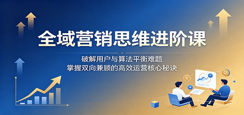 全域营销思维进阶课：破解用户与算法平衡难题，掌握双向兼顾的高效运营核心秘诀-资源社