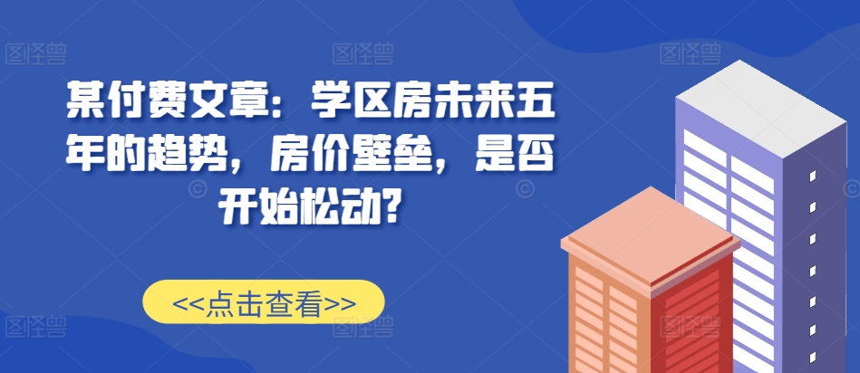 某付费文章：学区房未来五年的趋势，房价壁垒，是否开始松动?-资源社