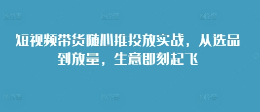 短视频带货随心推投放实战，从选品到放量，生意即刻起飞-资源社