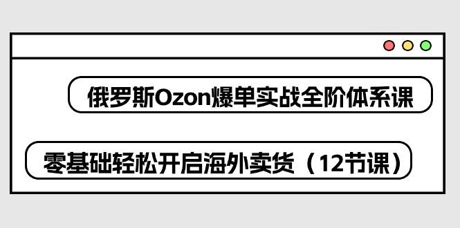 俄罗斯 Ozon-爆单实战全阶体系课，零基础轻松开启海外卖货(12节课-资源社