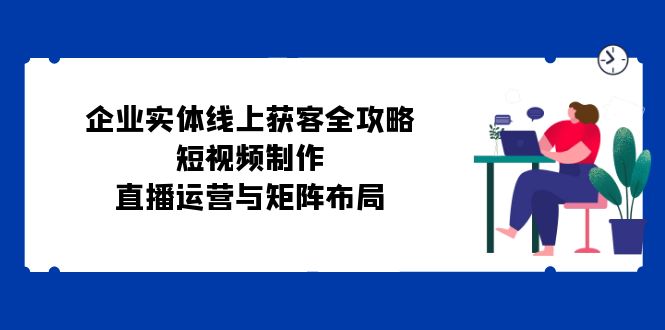 企业实体线上获客全攻略：短视频制作、直播运营与矩阵布局-资源社