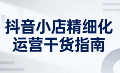 抖音小店精细化运营干货指南新版，助力商家系统提升店铺运营能力(更新26年5月)-资源社
