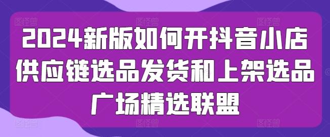 2024新版如何开抖音小店供应链选品发货和上架选品广场精选联盟-资源社