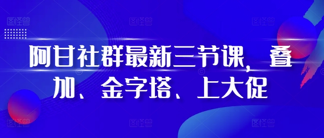 阿甘社群最新三节课，叠加、金字塔、上大促-资源社