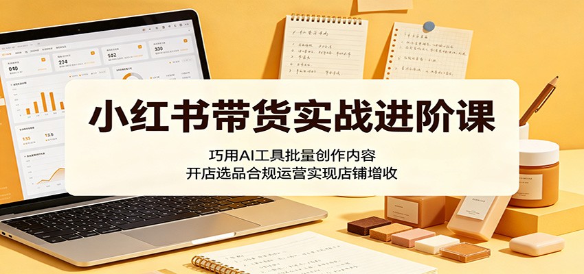小红书带货实战进阶课：巧用AI工具批量创作内容，开店选品合规运营实现店铺增收-资源社