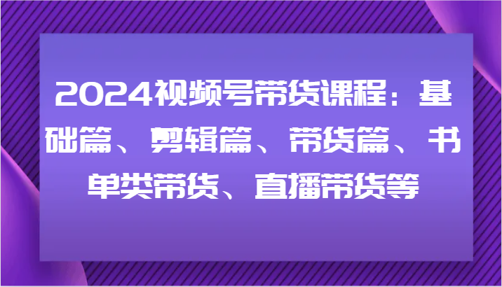 2024视频号带货课程：基础篇、剪辑篇、带货篇、书单类带货、直播带货等-资源社