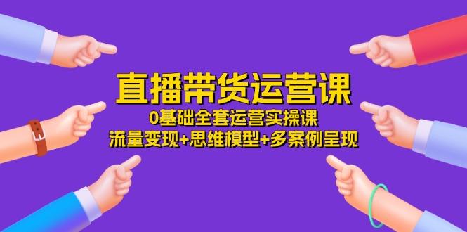 直播带货运营课，0基础全套运营实操课 流量变现+思维模型+多案例呈现-34节-资源社