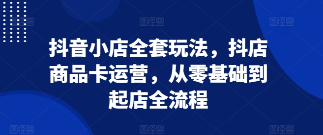 抖音小店全套玩法，抖店商品卡运营，从零基础到起店全流程-资源社