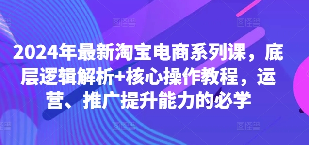 2024年最新淘宝电商系列课，底层逻辑解析+核心操作教程，运营、推广提升能力的必学-资源社