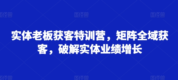 实体老板获客特训营，矩阵全域获客，破解实体业绩增长-资源社