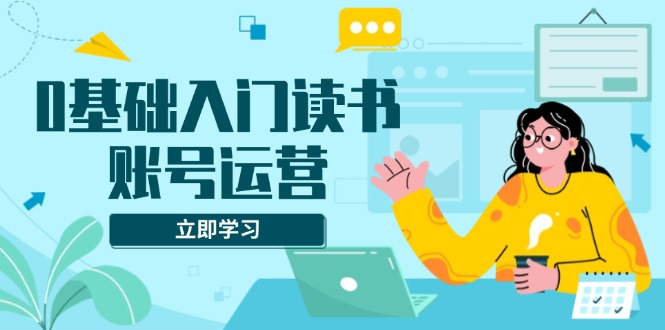 0基础入门读书账号运营，系统课程助你解决素材、流量、变现等难题-资源社