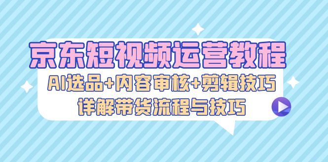 京东短视频运营教程：AI选品+内容审核+剪辑技巧，详解带货流程与技巧-资源社