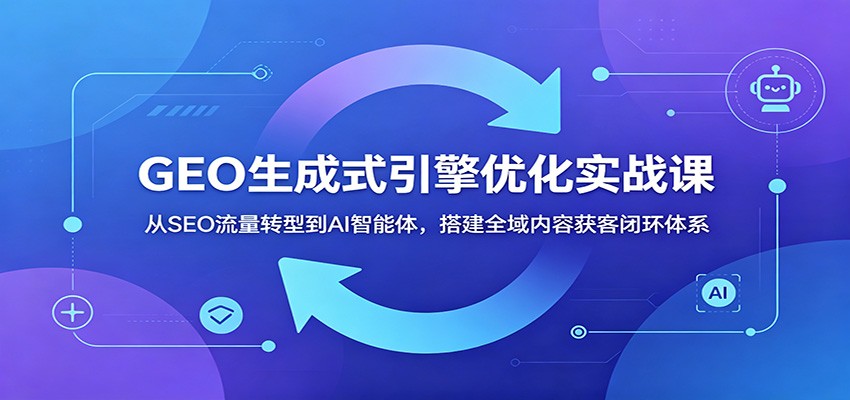 GEO生成式引擎优化实战课:从SEO流量转型到AI智能体,搭建全域内容获客闭环体系-资源社