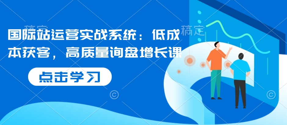 国际站运营实战系统：低成本获客，高质量询盘增长课-资源社