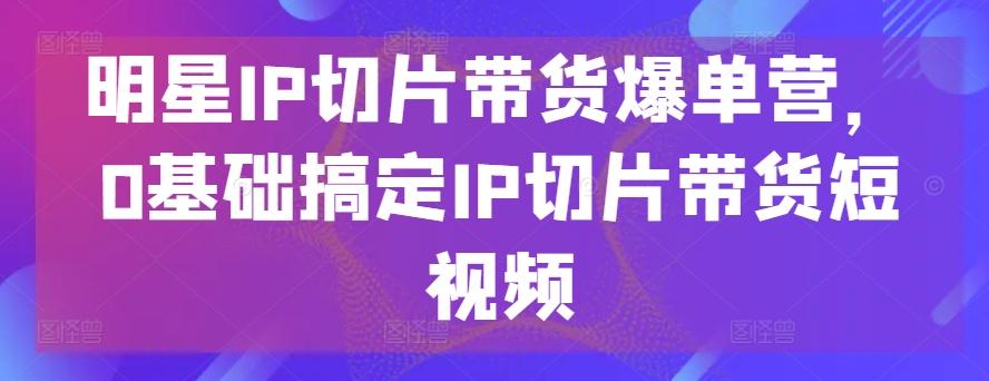 明星IP切片带货爆单营，0基础搞定IP切片带货短视频-资源社