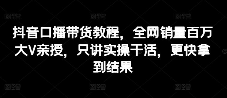 抖音口播带货教程，全网销量百万大V亲授，只讲实操干活，更快拿到结果-资源社