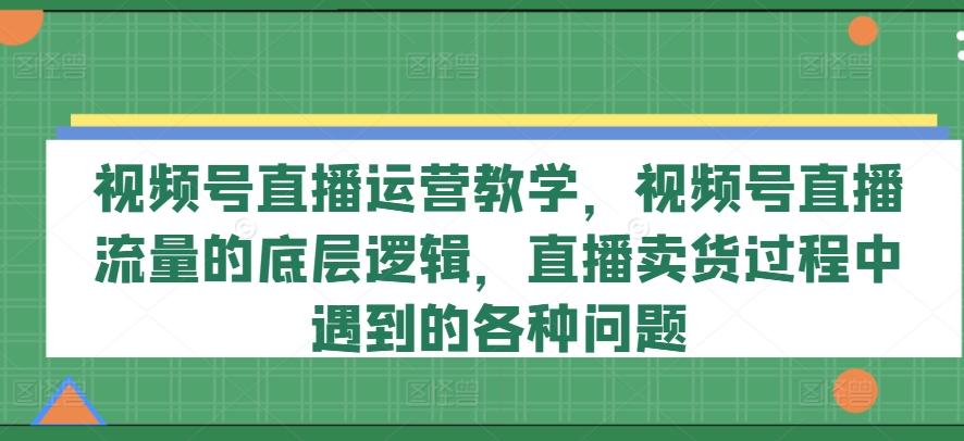 视频号直播运营教学，视频号直播流量的底层逻辑，直播卖货过程中遇到的各种问题-资源社