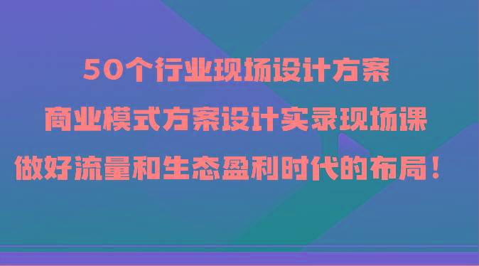 50个行业现场设计方案,商业模式方案设计实录现场课,做好流量和生态盈利时代的布局!-资源社