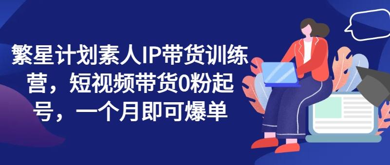 繁星计划素人IP带货训练营，短视频带货0粉起号，一个月即可爆单-资源社