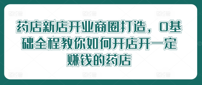 药店新店开业商圈打造，0基础全程教你如何开店开一定赚钱的药店-资源社