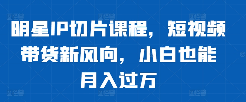 明星IP切片课程，短视频带货新风向，小白也能月入过万-资源社