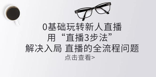 零基础玩转新人直播：用“直播3步法”解决入局 直播全流程问题-资源社