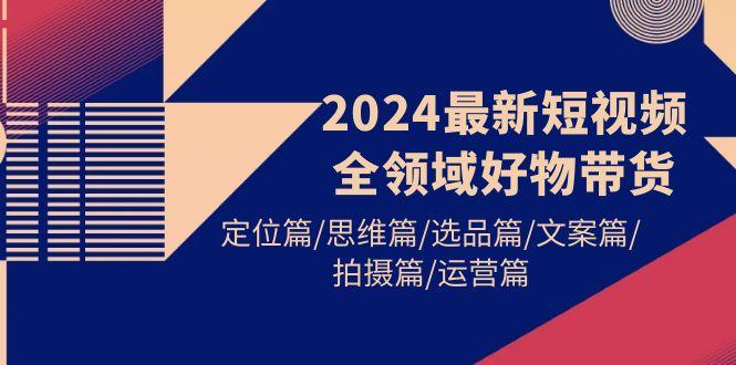 (9818期)2024最新短视频全领域好物带货 定位篇/思维篇/选品篇/文案篇/拍摄篇/运营篇-资源社