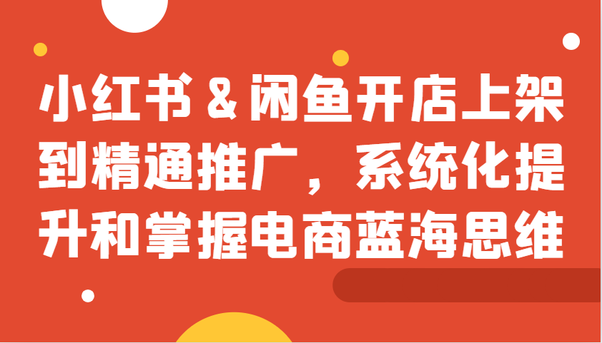 小红书&闲鱼开店上架到精通推广，系统化提升和掌握电商蓝海思维-资源社