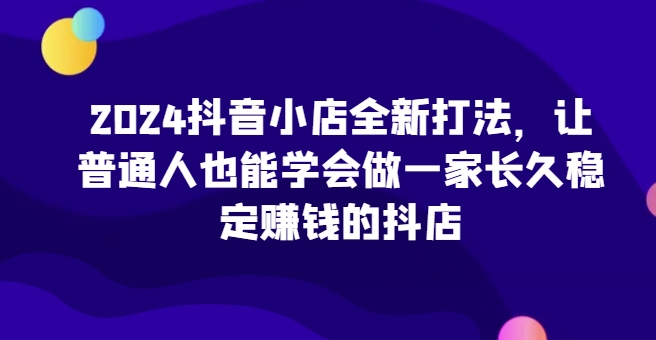 2024抖音小店全新打法，让普通人也能学会做一家长久稳定赚钱的抖店(更新)-资源社