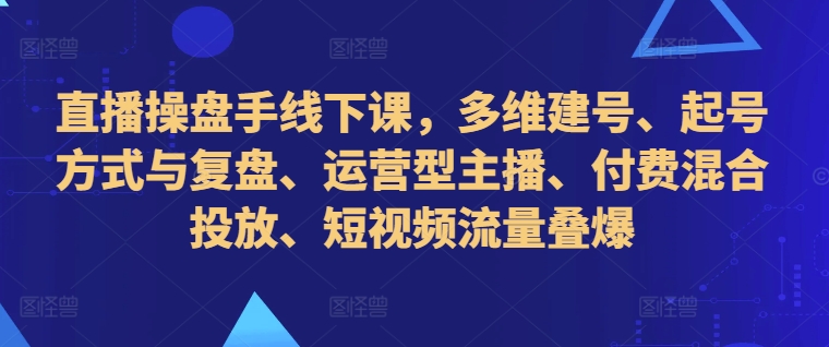 直播操盘手线下课，多维建号、起号方式与复盘、运营型主播、付费混合投放、短视频流量叠爆-资源社