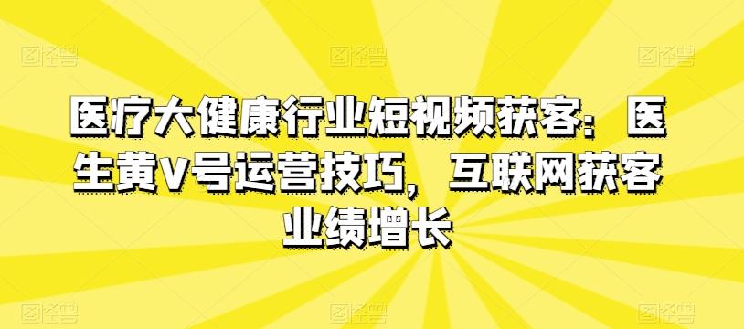 医疗大健康行业短视频获客：医生黄V号运营技巧，互联网获客业绩增长-资源社