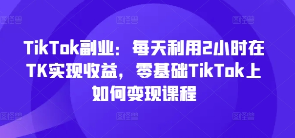 TikTok副业：每天利用2小时在TK实现收益，零基础TikTok上如何变现课程-资源社