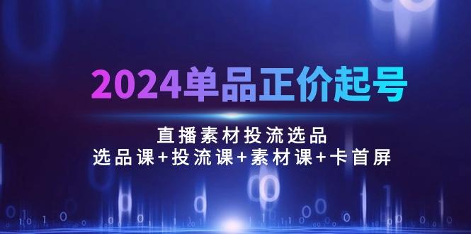 2024单品正价起号,直播素材投流选品:选品课+投流课+素材课+卡首屏/100节-资源社