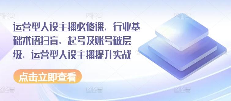 运营型人设主播必修课，行业基础术语扫盲，起号及账号破层级，运营型人设主播提升实战-资源社