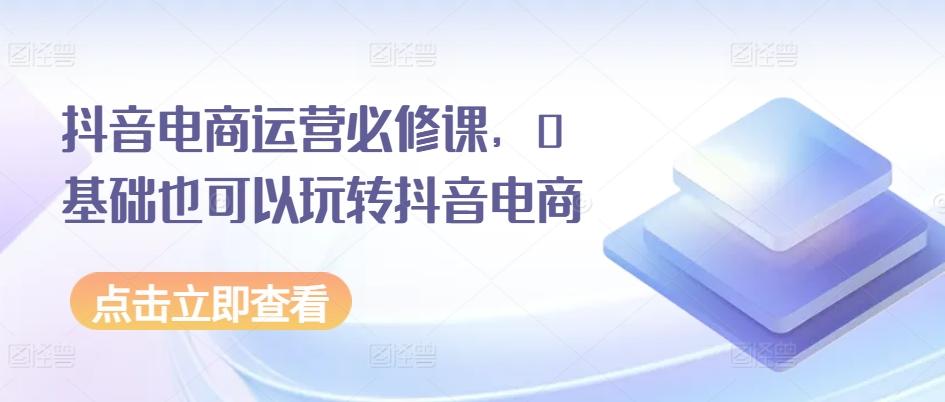 抖音电商运营必修课，0基础也可以玩转抖音电商-资源社