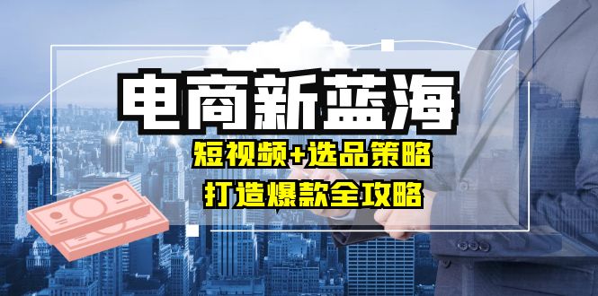 商家必看电商新蓝海：短视频+选品策略，打造爆款全攻略，月入10w+-资源社