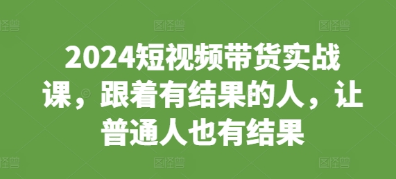 2024短视频带货实战课，跟着有结果的人，让普通人也有结果-资源社