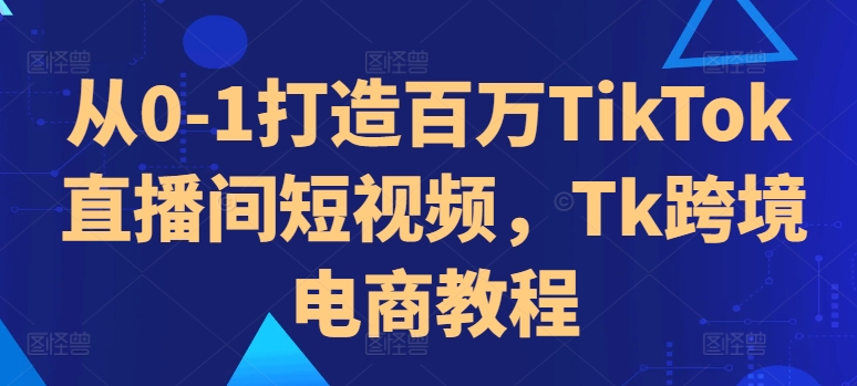 从0-1打造百万TikTok直播间短视频，Tk跨境电商教程-资源社