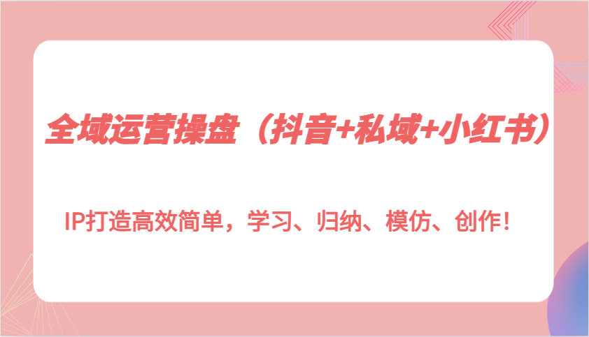 全域运营操盘(抖音+私域+小红书)IP打造高效简单，学习、归纳、模仿、创作！-资源社