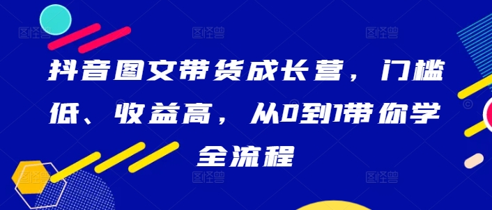 抖音图文带货成长营，门槛低、收益高，从0到1带你学全流程-资源社