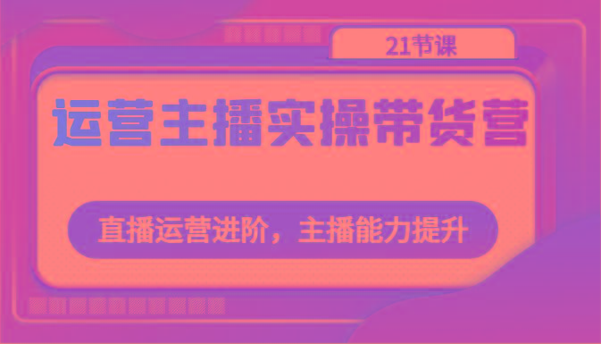 运营主播实操带货营：直播运营进阶，主播能力提升(21节课)-资源社