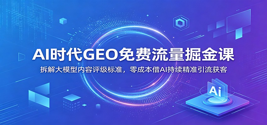 AI时代GEO免费流量掘金课：拆解大模型内容评级标准，零成本借AI持续精准引流获客-资源社