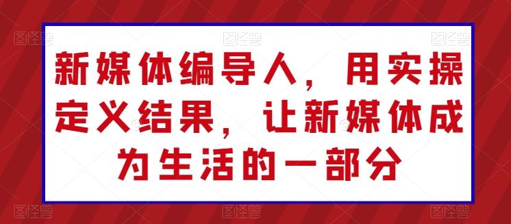 新媒体编导人，用实操定义结果，让新媒体成为生活的一部分-资源社