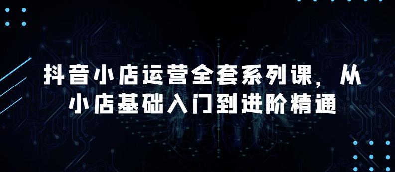 抖音小店运营全套系列课，全新升级，从小店基础入门到进阶精通，系统掌握月销百万小店的核心秘密-资源社