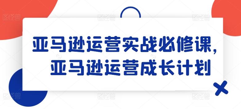 亚马逊运营实战必修课，亚马逊运营成长计划-资源社