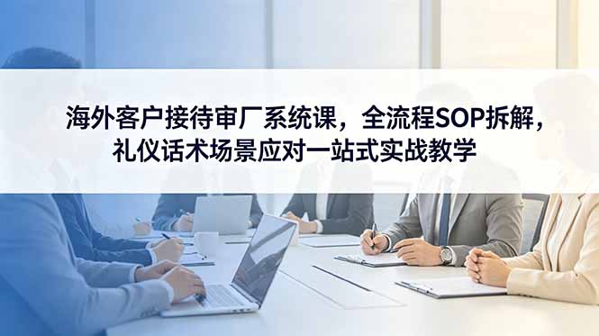 海外客户接待审厂系统课,全流程SOP拆解,礼仪话术场景应对一站式实战教学-资源社